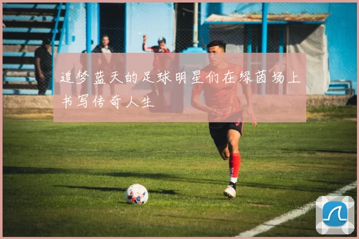 追梦蓝天的足球明星们在绿茵场上书写传奇人生