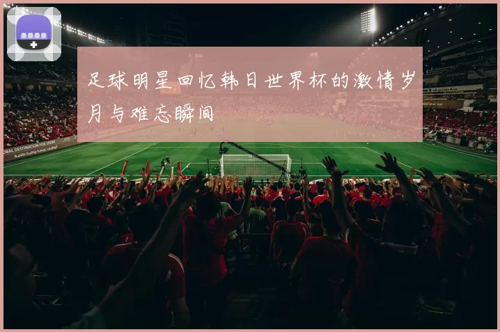 足球明星回忆韩日世界杯的激情岁月与难忘瞬间