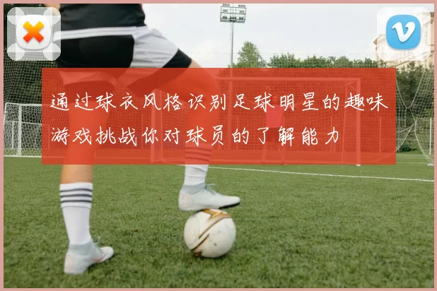 通过球衣风格识别足球明星的趣味游戏挑战你对球员的了解能力