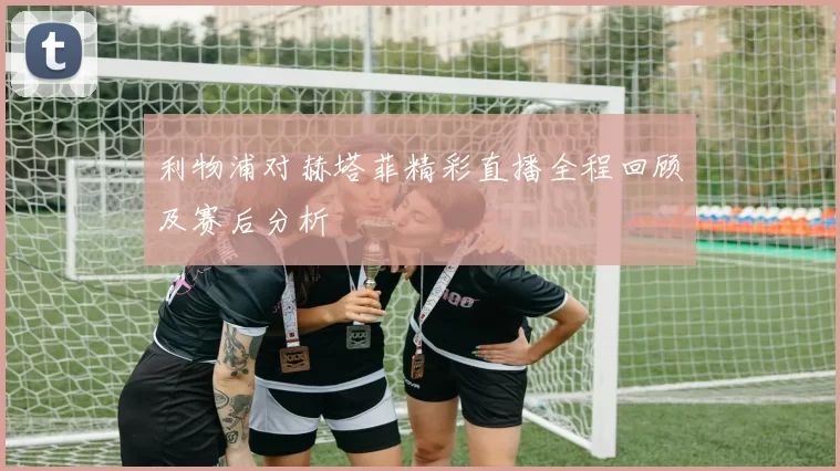 利物浦对赫塔菲精彩直播全程回顾及赛后分析