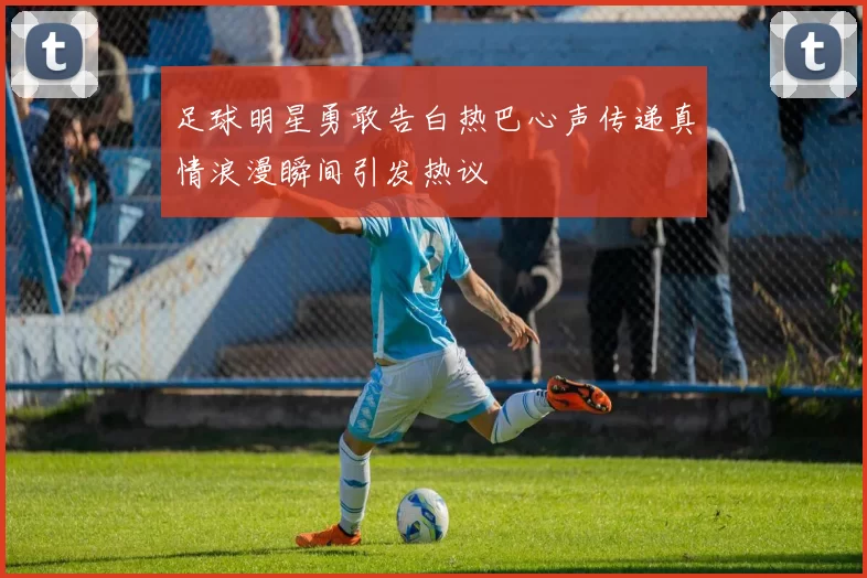 足球明星勇敢告白热巴心声传递真情浪漫瞬间引发热议