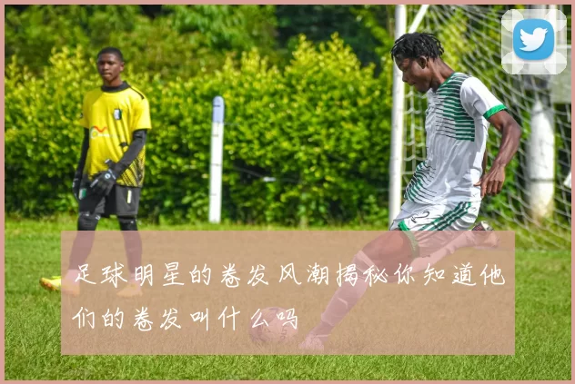 足球明星的卷发风潮揭秘你知道他们的卷发叫什么吗