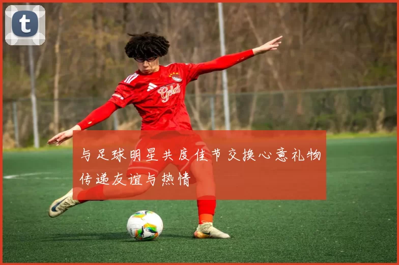 与足球明星共度佳节交换心意礼物传递友谊与热情