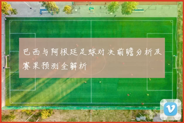 巴西与阿根廷足球对决前瞻分析及赛果预测全解析