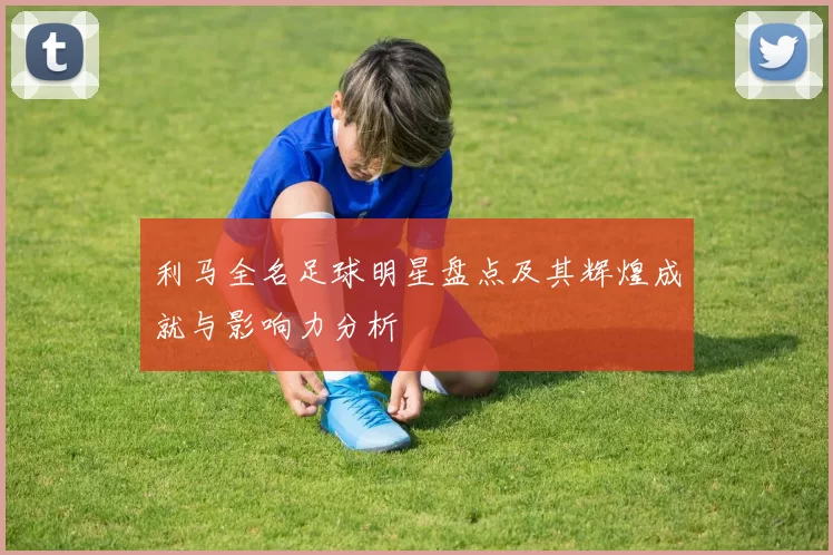 利马全名足球明星盘点及其辉煌成就与影响力分析