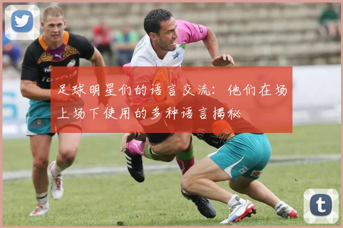 足球明星们的语言交流：他们在场上场下使用的多种语言揭秘
