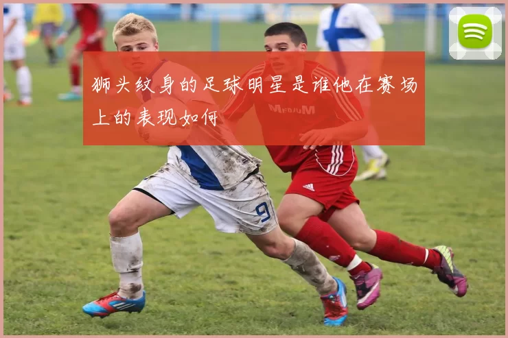 狮头纹身的足球明星是谁他在赛场上的表现如何