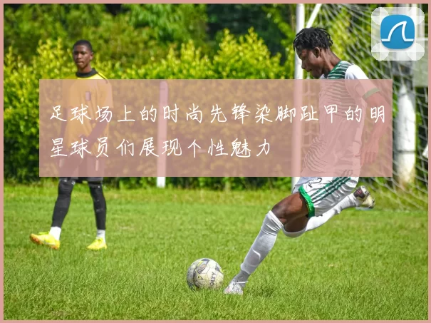足球场上的时尚先锋染脚趾甲的明星球员们展现个性魅力
