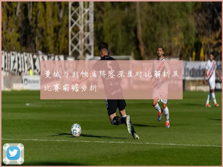 曼城与利物浦阵容深度对比解析及比赛前瞻分析