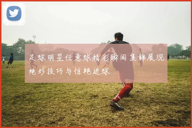 足球明星任意球精彩瞬间集锦展现绝妙技巧与惊艳进球