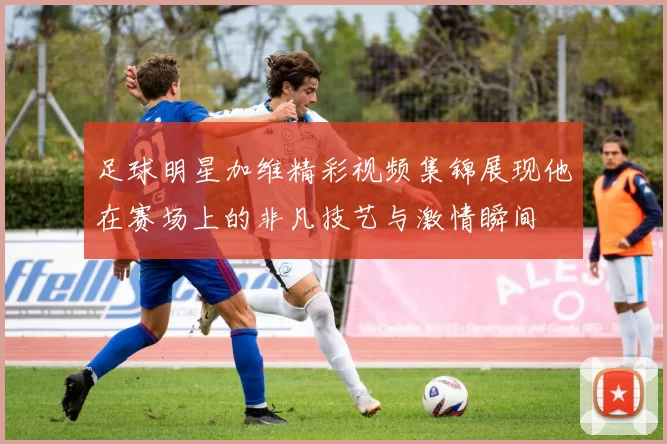 足球明星加维精彩视频集锦展现他在赛场上的非凡技艺与激情瞬间