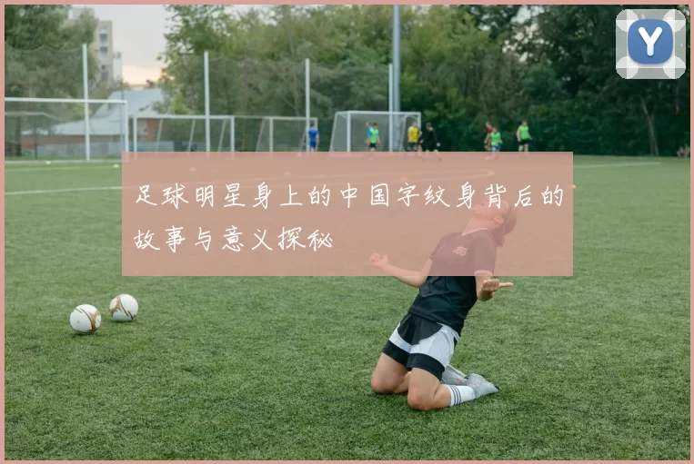 足球明星身上的中国字纹身背后的故事与意义探秘