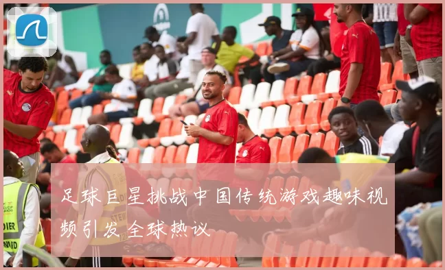 足球巨星挑战中国传统游戏趣味视频引发全球热议