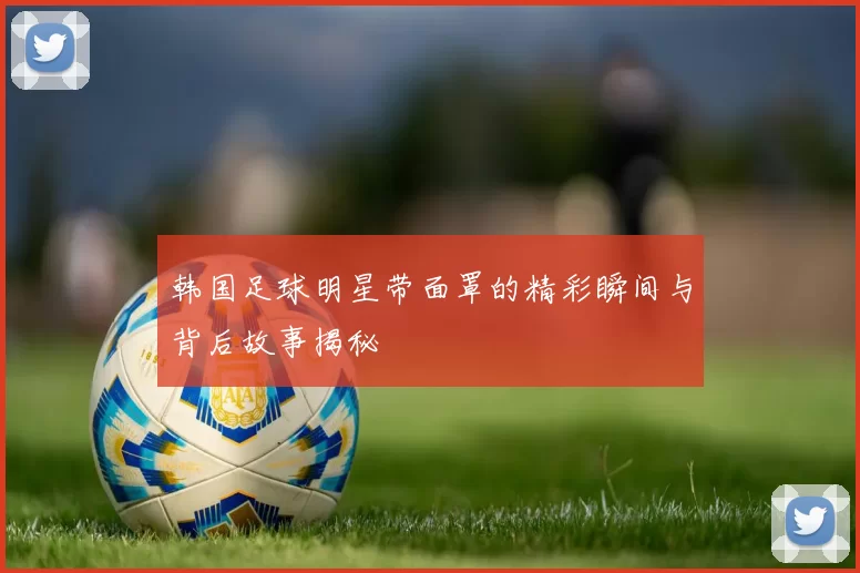 韩国足球明星带面罩的精彩瞬间与背后故事揭秘