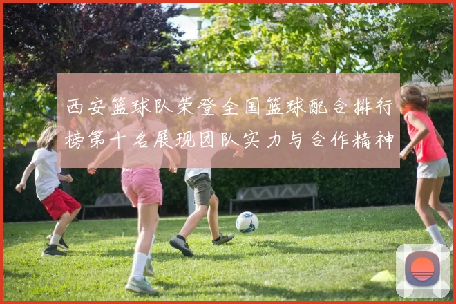 西安篮球队荣登全国篮球配合排行榜第十名展现团队实力与合作精神