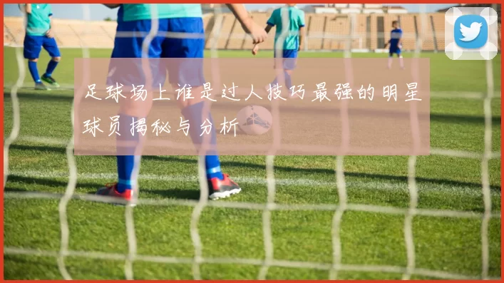 足球场上谁是过人技巧最强的明星球员揭秘与分析