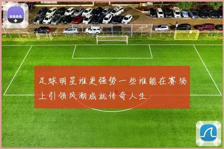 足球明星谁更强势一些谁能在赛场上引领风潮成就传奇人生