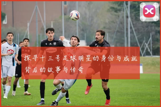 探寻十三号足球明星的身份与成就背后的故事与传奇