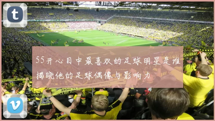 55开心目中最喜欢的足球明星是谁揭晓他的足球偶像与影响力