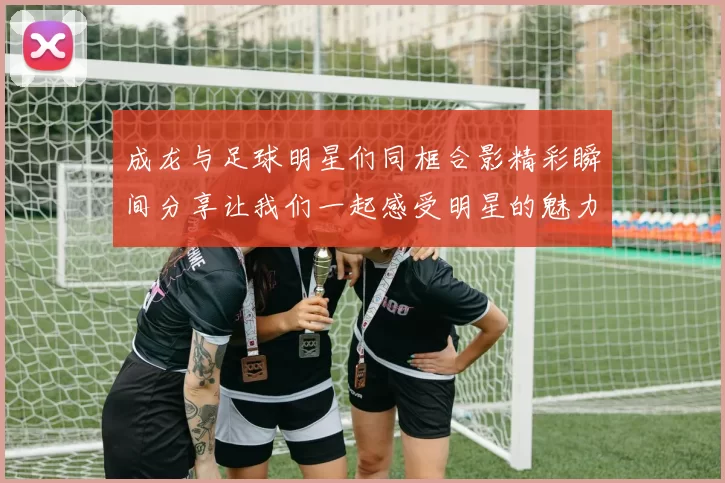 成龙与足球明星们同框合影精彩瞬间分享让我们一起感受明星的魅力与激情