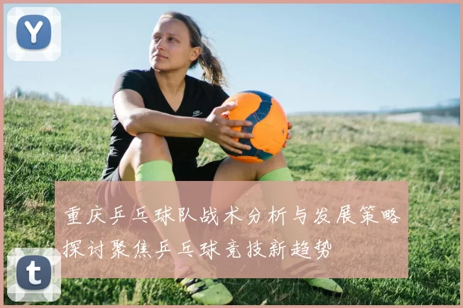 重庆乒乓球队战术分析与发展策略探讨聚焦乒乓球竞技新趋势