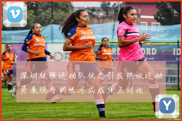深圳极限运动队状态引发热议运动员表现与训练方式成焦点讨论