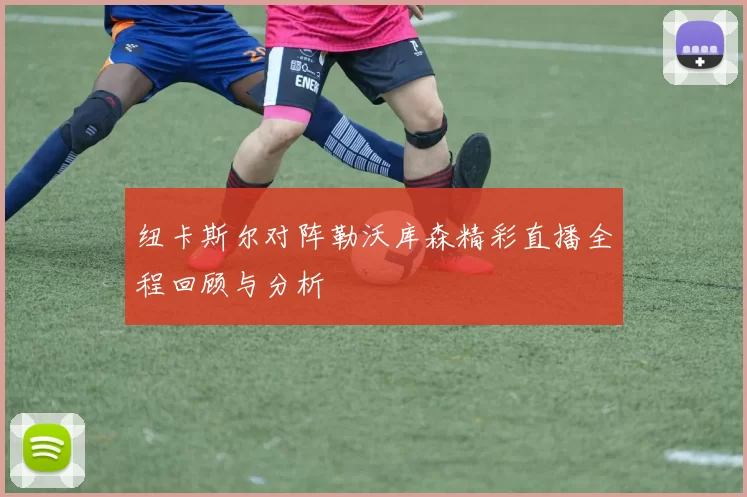纽卡斯尔对阵勒沃库森精彩直播全程回顾与分析