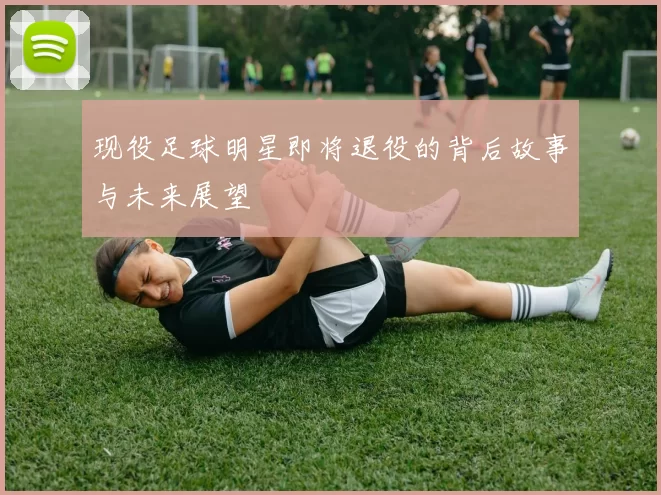 现役足球明星即将退役的背后故事与未来展望
