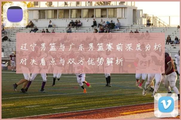 辽宁男篮与广东男篮赛前深度分析对决看点与双方优势解析