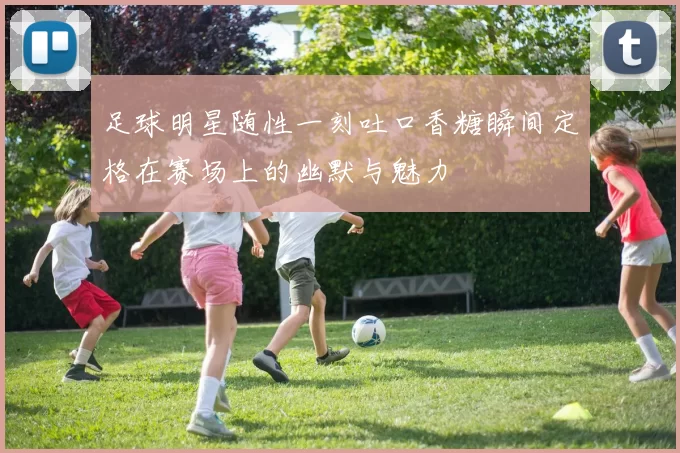 足球明星随性一刻吐口香糖瞬间定格在赛场上的幽默与魅力