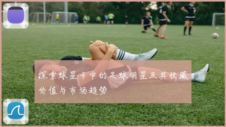 探索球星卡中的足球明星及其收藏价值与市场趋势