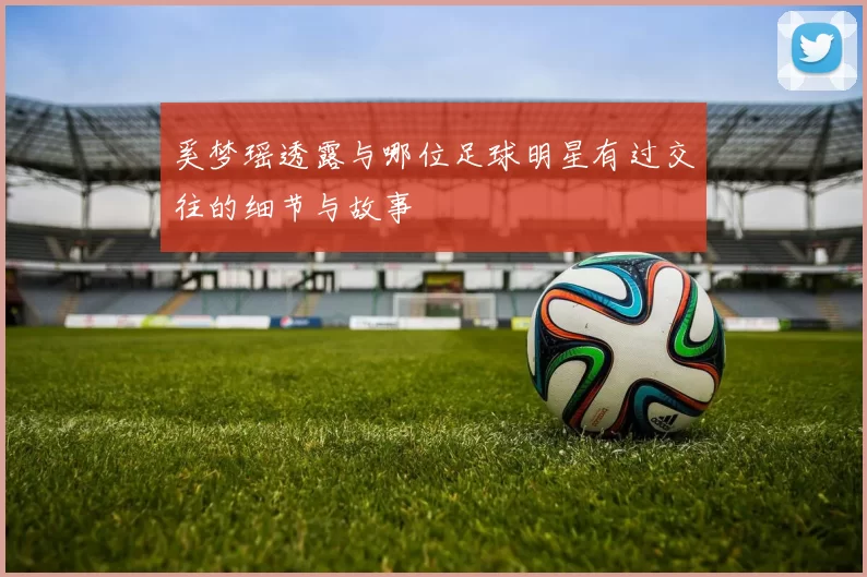 奚梦瑶透露与哪位足球明星有过交往的细节与故事