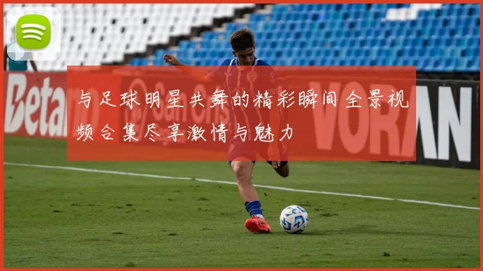 与足球明星共舞的精彩瞬间全景视频合集尽享激情与魅力