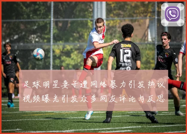 足球明星妻子遭网络暴力引发热议视频曝光引发众多网友评论与反思