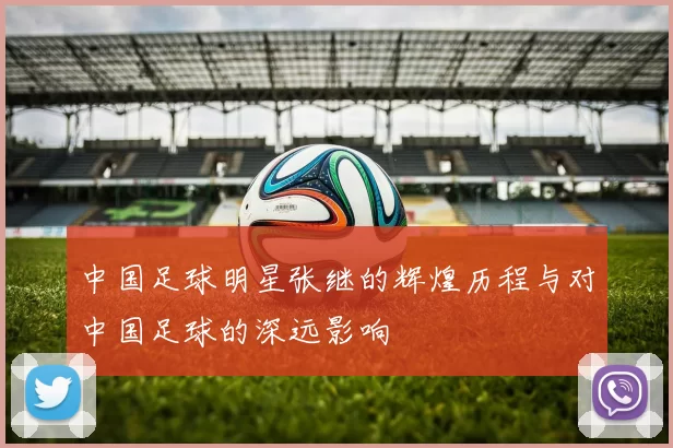 中国足球明星张继的辉煌历程与对中国足球的深远影响