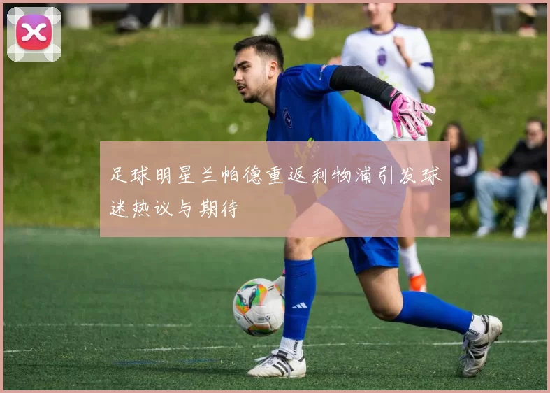 足球明星兰帕德重返利物浦引发球迷热议与期待