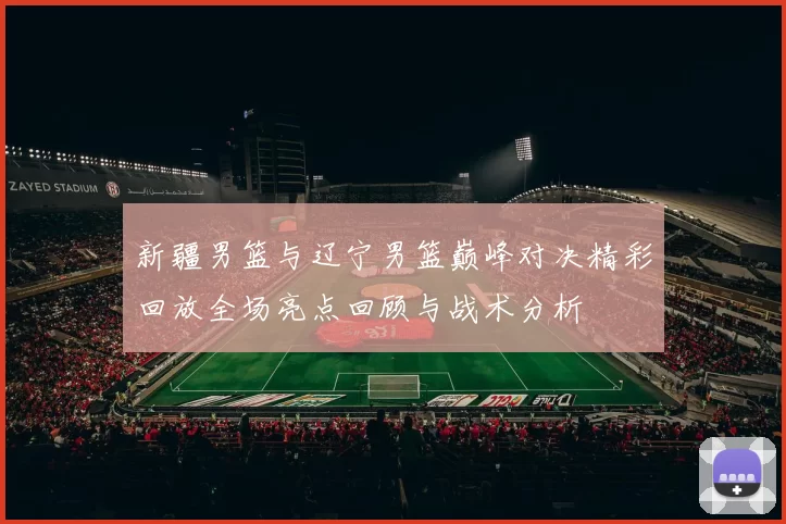 新疆男篮与辽宁男篮巅峰对决精彩回放全场亮点回顾与战术分析