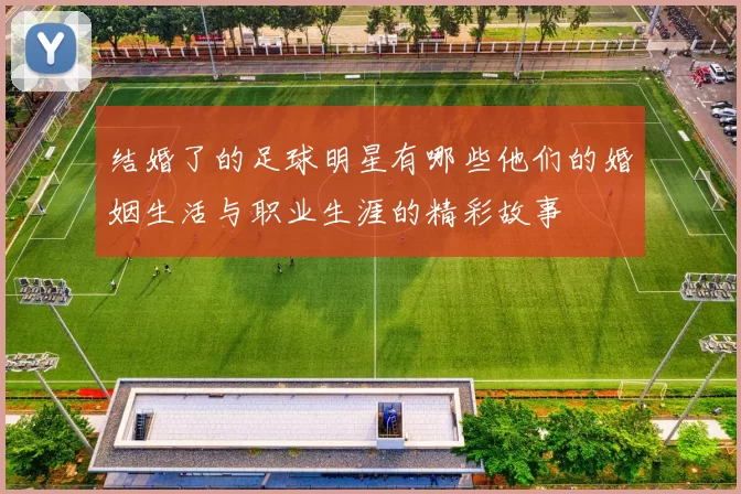 结婚了的足球明星有哪些他们的婚姻生活与职业生涯的精彩故事