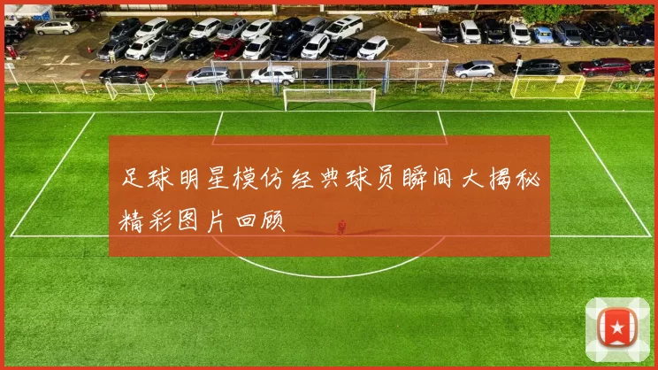 足球明星模仿经典球员瞬间大揭秘精彩图片回顾