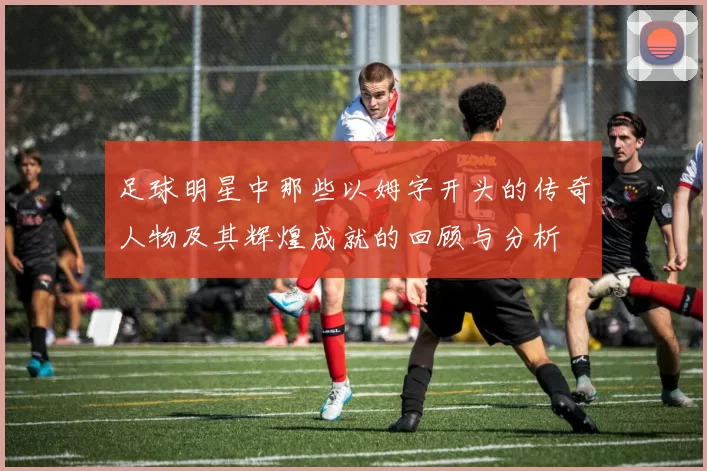 足球明星中那些以姆字开头的传奇人物及其辉煌成就的回顾与分析