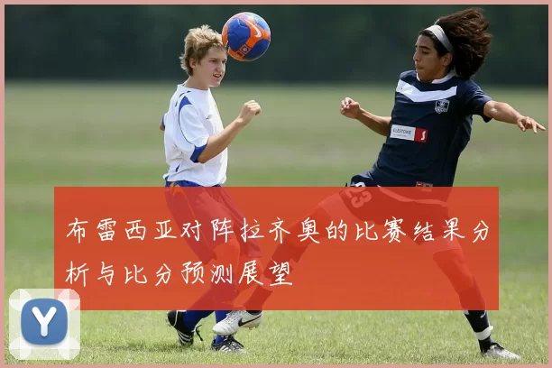 布雷西亚对阵拉齐奥的比赛结果分析与比分预测展望