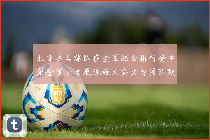 北京乒乓球队在全国配合排行榜中荣登第七名展现强大实力与团队默契