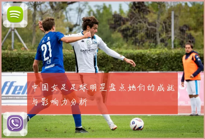 中国女足足球明星盘点她们的成就与影响力分析