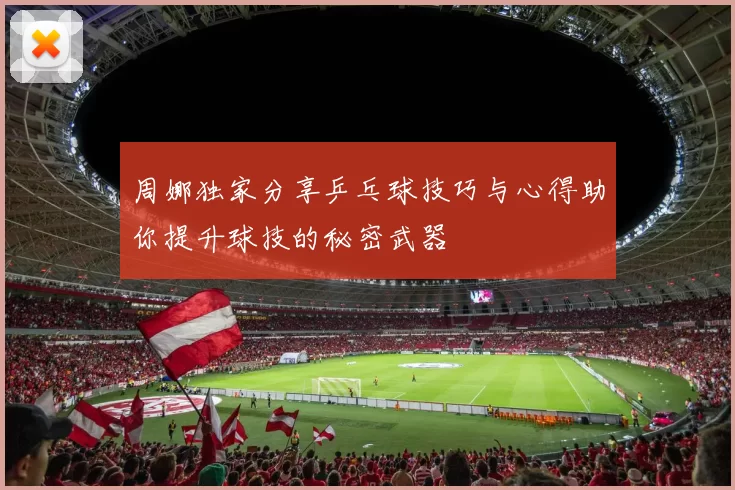 周娜独家分享乒乓球技巧与心得助你提升球技的秘密武器
