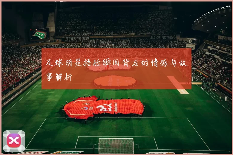 足球明星捂脸瞬间背后的情感与故事解析