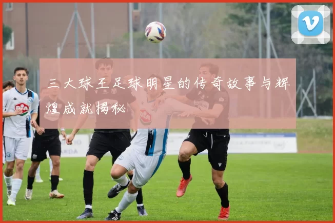 三大球王足球明星的传奇故事与辉煌成就揭秘