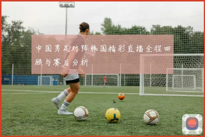 中国男足对阵韩国精彩直播全程回顾与赛后分析