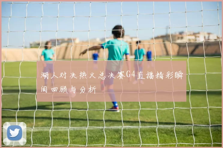 湖人对决热火总决赛G4直播精彩瞬间回顾与分析