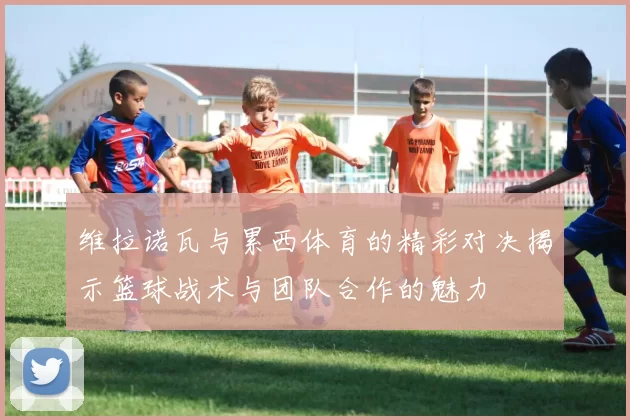 维拉诺瓦与累西体育的精彩对决揭示篮球战术与团队合作的魅力