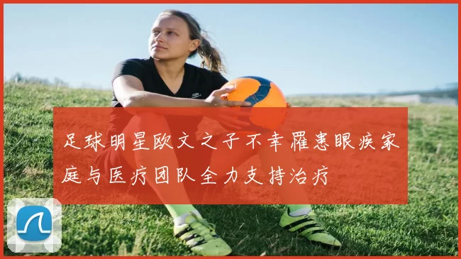 足球明星欧文之子不幸罹患眼疾家庭与医疗团队全力支持治疗
